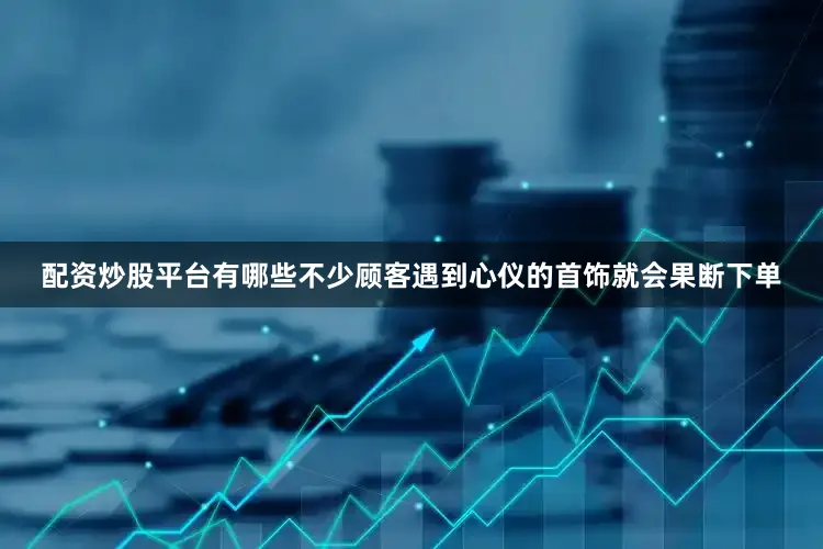 配资炒股平台有哪些不少顾客遇到心仪的首饰就会果断下单
