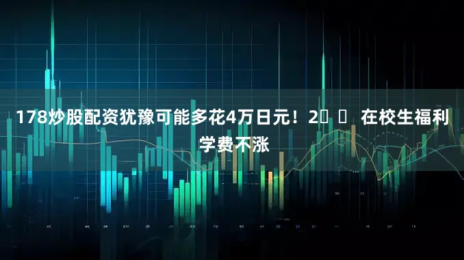 178炒股配资犹豫可能多花4万日元！2️⃣ 在校生福利 学费不涨