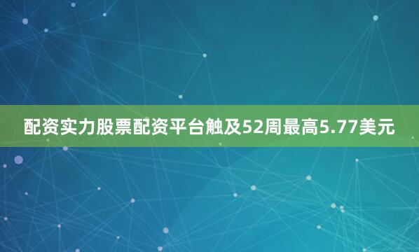配资实力股票配资平台触及52周最高5.77美元