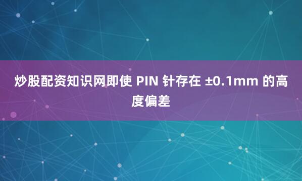 炒股配资知识网即使 PIN 针存在 ±0.1mm 的高度偏差