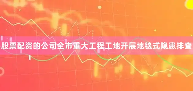股票配资的公司全市重大工程工地开展地毯式隐患排查