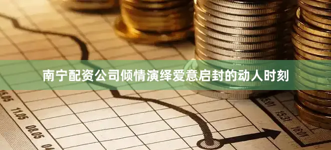 南宁配资公司倾情演绎爱意启封的动人时刻
