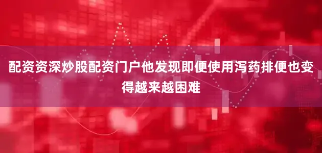 配资资深炒股配资门户他发现即便使用泻药排便也变得越来越困难