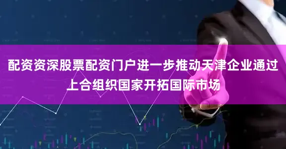配资资深股票配资门户进一步推动天津企业通过上合组织国家开拓国际市场