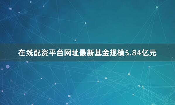 在线配资平台网址最新基金规模5.84亿元